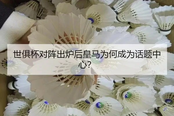 世俱杯对阵出炉后皇马为何成为话题中心？